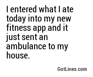I entered what I ate today into my new fitness app and it just sent an ambulance to my house.
