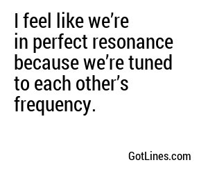 I feel like we’re in perfect resonance because we’re tuned to each other’s frequency.
