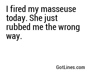 I fired my masseuse today. She just rubbed me the wrong way.