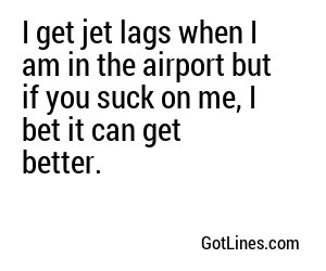 I get jet lags when I am in the airport but if you suck on me, I bet it can get better.
