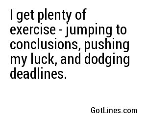 I get plenty of exercise - jumping to conclusions, pushing my luck, and dodging deadlines.