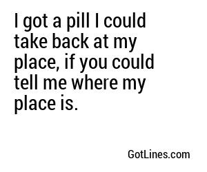 I got a pill I could take back at my place, if you could tell me where my place is.
