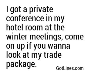 I got a private conference in my hotel room at the winter meetings, come on up if you wanna look at my trade package.

