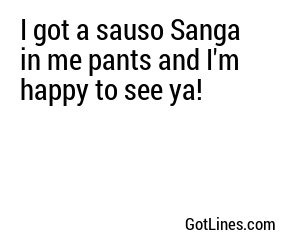 I got a sauso Sanga in me pants and I'm happy to see ya!
