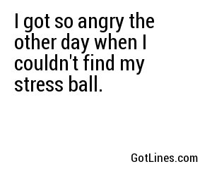 I got so angry the other day when I couldn't find my stress ball.