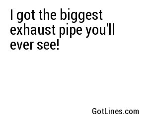 I got the biggest exhaust pipe you'll ever see!
