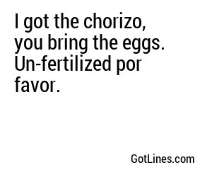 I got the chorizo, you bring the eggs. Un-fertilized por favor.
