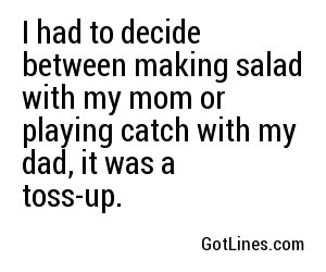 I had to decide between making salad with my mom or playing catch with my dad, it was a toss-up.
