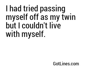 I had tried passing myself off as my twin but I couldn't live with myself.
