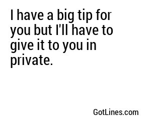 I have a big tip for you but I'll have to give it to you in private.

