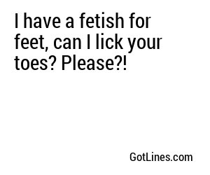I have a fetish for feet, can I lick your toes? Please?!
