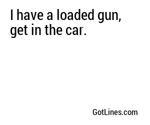 I have a loaded gun, get in the car.
