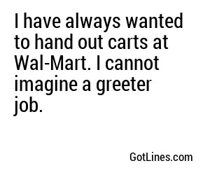I have always wanted to hand out carts at Wal-Mart. I cannot imagine a greeter job.
