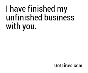 I have finished my unfinished business with you.