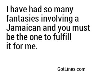 I have had so many fantasies involving a Jamaican and you must be the one to fulfill it for me.
