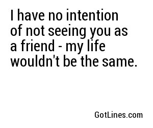 I have no intention of not seeing you as a friend - my life wouldn't be the same.