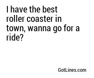 I have the best roller coaster in town, wanna go for a ride?

