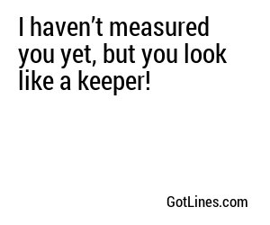 I haven’t measured you yet, but you look like a keeper!
