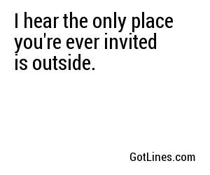I hear the only place you're ever invited is outside.