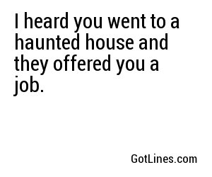 I heard you went to a haunted house and they offered you a job.
