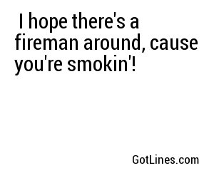  I hope there's a fireman around, cause you're smokin'!