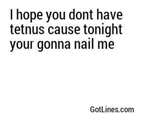 I hope you dont have tetnus cause tonight your gonna nail me 
