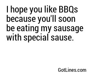 I hope you like BBQs because you'll soon be eating my sausage with special sause.
