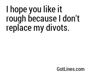 I hope you like it rough because I don't replace my divots.

