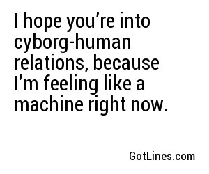 I hope you’re into cyborg-human relations, because I’m feeling like a machine right now.
