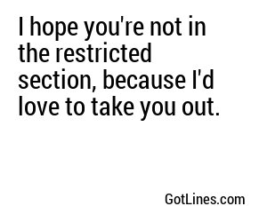 I hope you're not in the restricted section, because I'd love to take you out.
