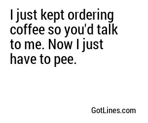 I just kept ordering coffee so you'd talk to me. Now I just have to pee.