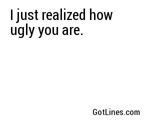 I just realized how ugly you are.
