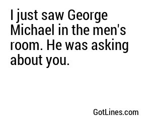 I just saw George Michael in the men's room. He was asking about you.
