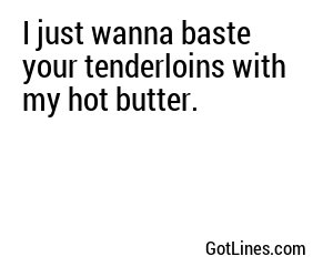 I just wanna baste your tenderloins with my hot butter.
