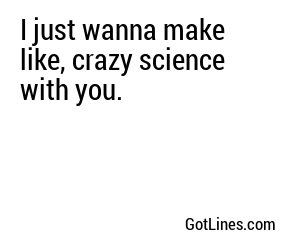 I just wanna make like, crazy science with you.
