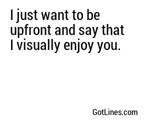 I just want to be upfront and say that I visually enjoy you.
