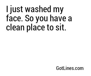 I just washed my face. So you have a clean place to sit.
