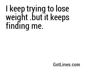 I keep trying to lose weight. but it keeps finding me.