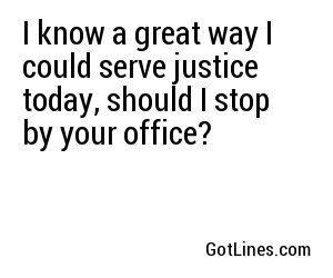 I know a great way I could serve justice today, should I stop by your office?
