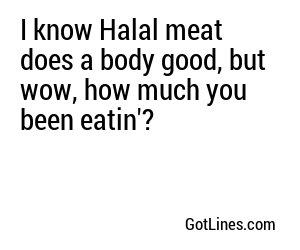 I know Halal meat does a body good, but wow, how much you been eatin'?
