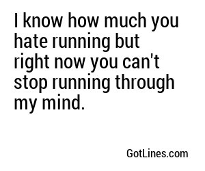 I know how much you hate running but right now you can't stop running through my mind.

