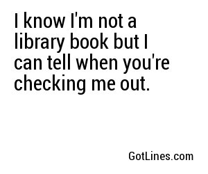 I know I'm not a library book but I can tell when you're checking me out.