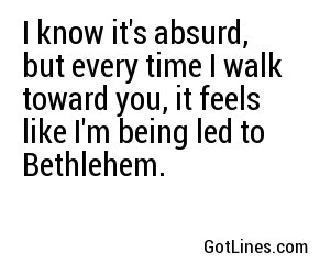I know it's absurd, but every time I walk toward you, it feels like I'm being led to Bethlehem.
