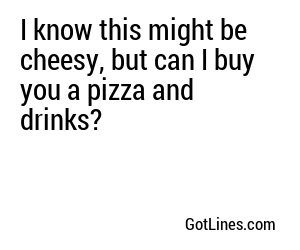 I know this might be cheesy, but can I buy you a pizza and drinks?
