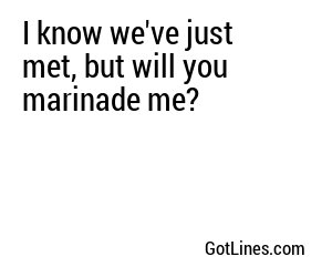 I know we've just met, but will you marinade me?
