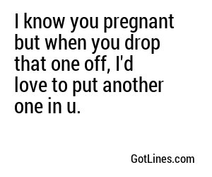 I know you pregnant but when you drop that one off, I'd love to put another one in u.
