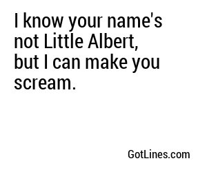 I know your name's not Little Albert, but I can make you scream.
