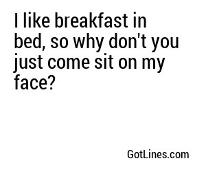 I like breakfast in bed, so why don't you just come sit on my face?
