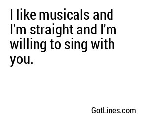 I like musicals and I'm straight and I'm willing to sing with you.
