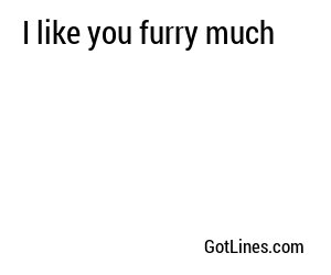 I like you furry much
